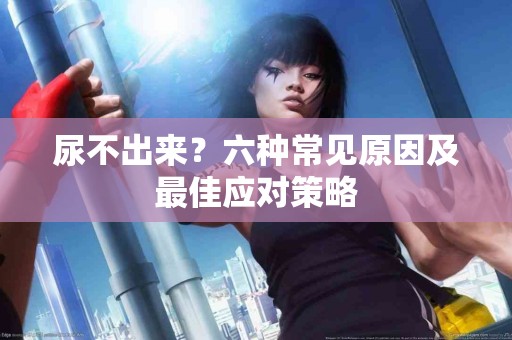 尿不出来？六种常见原因及最佳应对策略