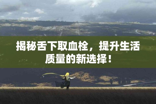 揭秘舌下取血栓，提升生活质量的新选择！