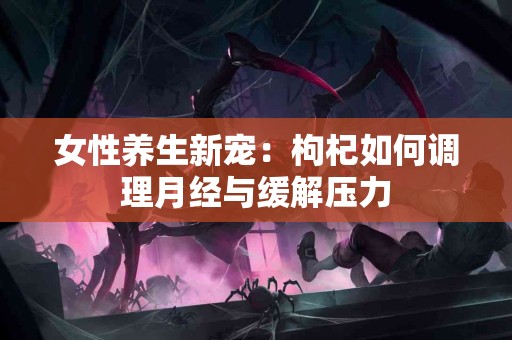 女性养生新宠：枸杞如何调理月经与缓解压力