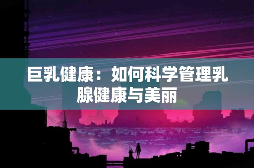 巨乳健康：如何科学管理乳腺健康与美丽