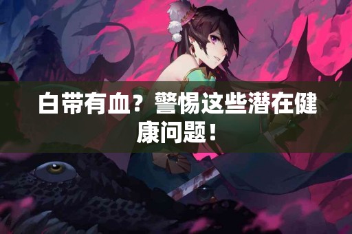 白带有血？警惕这些潜在健康问题！