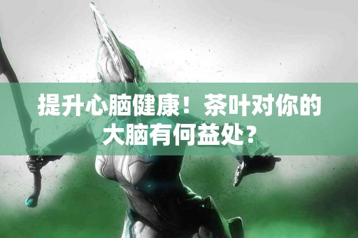 提升心脑健康！茶叶对你的大脑有何益处？