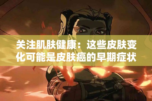 关注肌肤健康：这些皮肤变化可能是皮肤癌的早期症状！