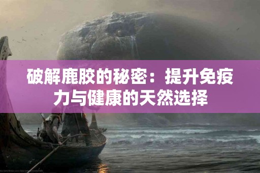 破解鹿胶的秘密：提升免疫力与健康的天然选择