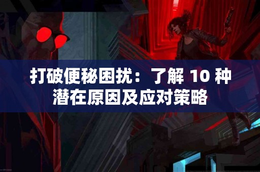 打破便秘困扰：了解 10 种潜在原因及应对策略
