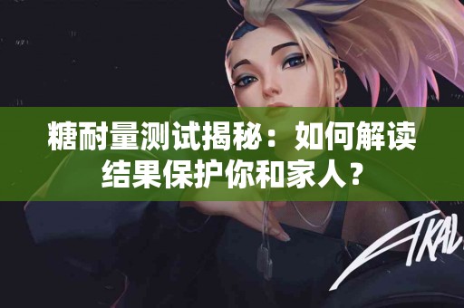 糖耐量测试揭秘：如何解读结果保护你和家人？