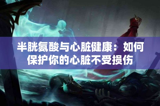 半胱氨酸与心脏健康：如何保护你的心脏不受损伤