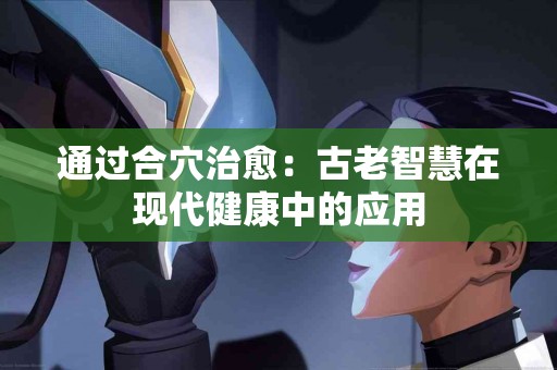 通过合穴治愈：古老智慧在现代健康中的应用