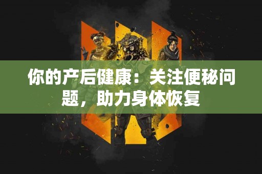 你的产后健康：关注便秘问题，助力身体恢复