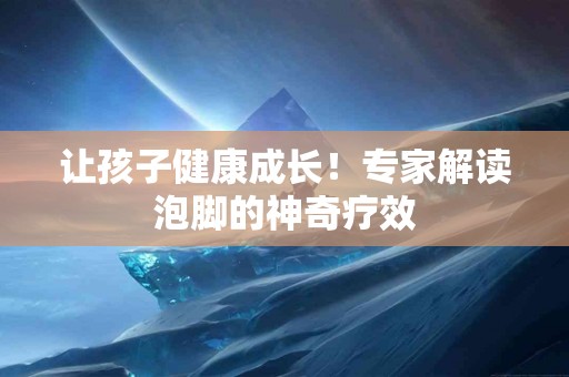 让孩子健康成长！专家解读泡脚的神奇疗效