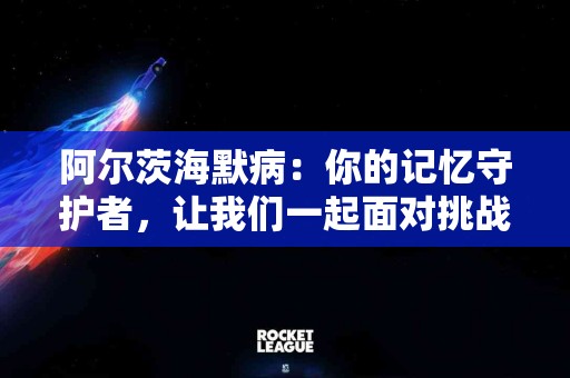 阿尔茨海默病：你的记忆守护者，让我们一起面对挑战
