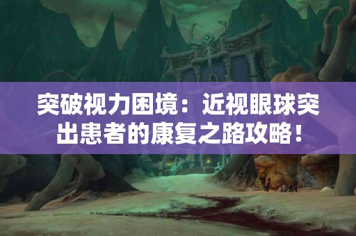 突破视力困境：近视眼球突出患者的康复之路攻略！