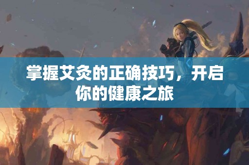 掌握艾灸的正确技巧，开启你的健康之旅