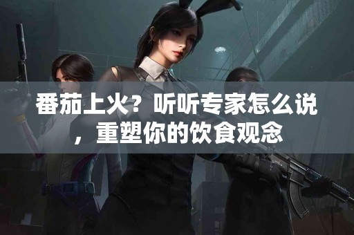 番茄上火？听听专家怎么说，重塑你的饮食观念