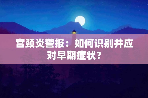 宫颈炎警报：如何识别并应对早期症状？