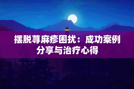摆脱荨麻疹困扰：成功案例分享与治疗心得