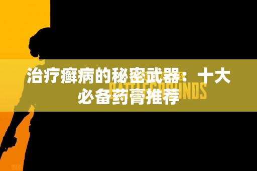 治疗癣病的秘密武器：十大必备药膏推荐