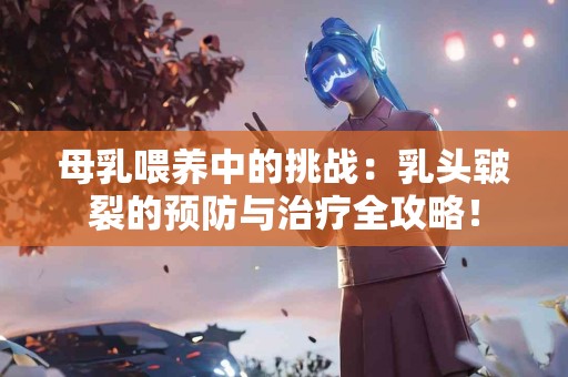 母乳喂养中的挑战：乳头皲裂的预防与治疗全攻略！