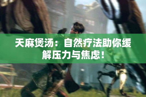 天麻煲汤：自然疗法助你缓解压力与焦虑！