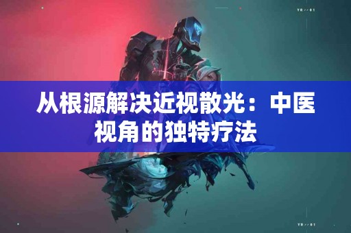 从根源解决近视散光：中医视角的独特疗法
