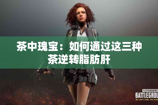 茶中瑰宝：如何通过这三种茶逆转脂肪肝