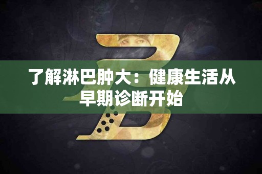 了解淋巴肿大：健康生活从早期诊断开始