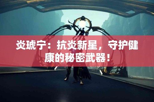 炎琥宁：抗炎新星，守护健康的秘密武器！