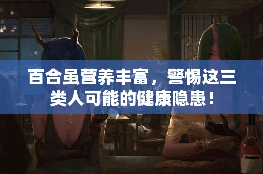 百合虽营养丰富，警惕这三类人可能的健康隐患！