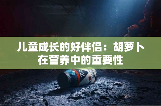 儿童成长的好伴侣：胡萝卜在营养中的重要性