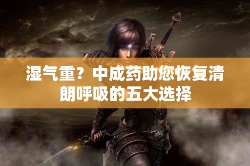 湿气重？中成药助您恢复清朗呼吸的五大选择