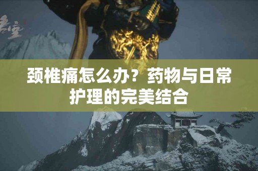 颈椎痛怎么办？药物与日常护理的完美结合