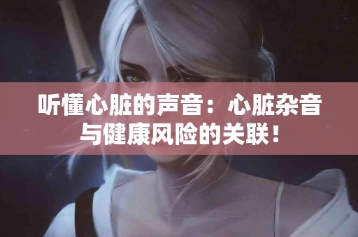 听懂心脏的声音：心脏杂音与健康风险的关联！