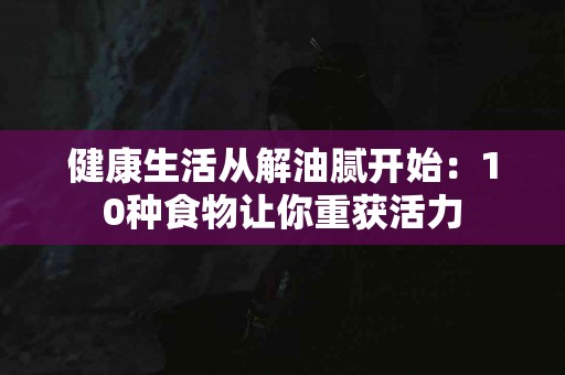 健康生活从解油腻开始：10种食物让你重获活力