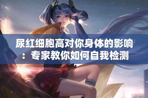 尿红细胞高对你身体的影响：专家教你如何自我检测