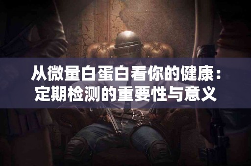 从微量白蛋白看你的健康：定期检测的重要性与意义