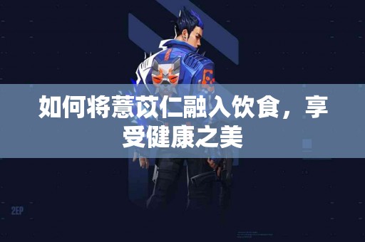 如何将薏苡仁融入饮食，享受健康之美