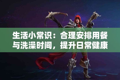 生活小常识：合理安排用餐与洗澡时间，提升日常健康！
