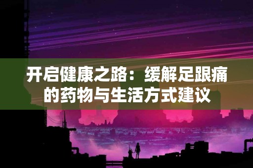 开启健康之路：缓解足跟痛的药物与生活方式建议