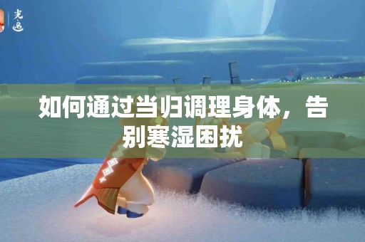 如何通过当归调理身体，告别寒湿困扰