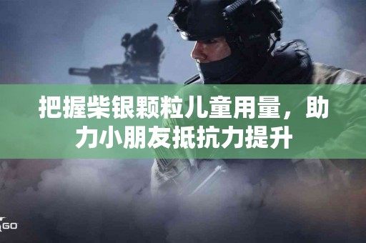 把握柴银颗粒儿童用量，助力小朋友抵抗力提升