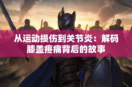 从运动损伤到关节炎：解码膝盖疼痛背后的故事