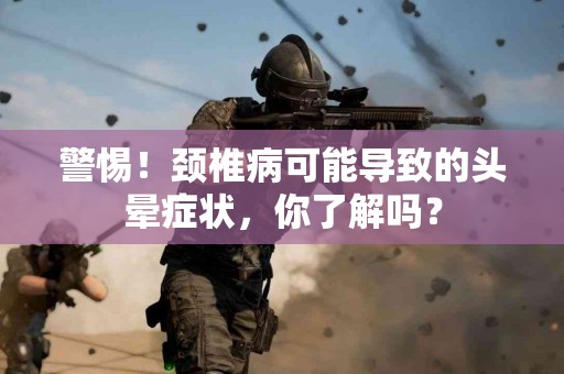 警惕！颈椎病可能导致的头晕症状，你了解吗？