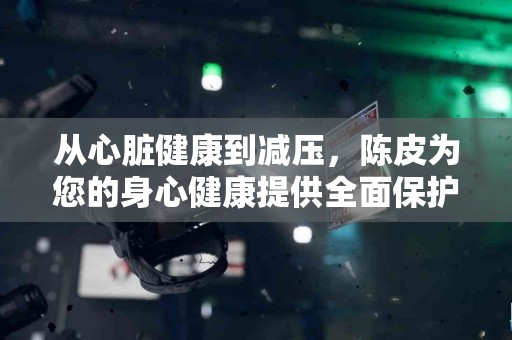 从心脏健康到减压，陈皮为您的身心健康提供全面保护