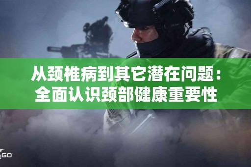 从颈椎病到其它潜在问题：全面认识颈部健康重要性