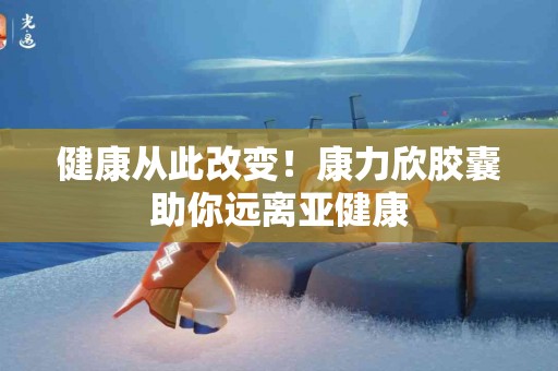 健康从此改变！康力欣胶囊助你远离亚健康