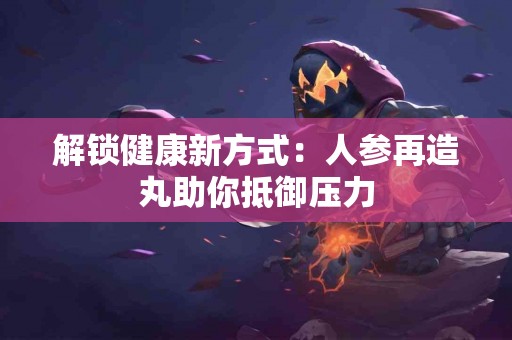 解锁健康新方式：人参再造丸助你抵御压力