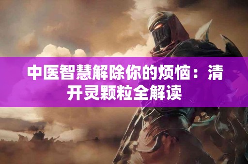 中医智慧解除你的烦恼：清开灵颗粒全解读