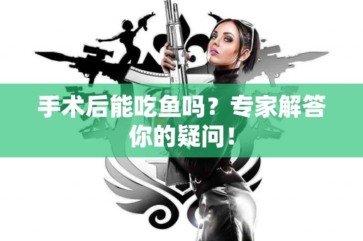 手术后能吃鱼吗？专家解答你的疑问！