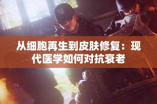 从细胞再生到皮肤修复：现代医学如何对抗衰老