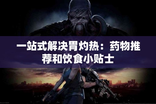 一站式解决胃灼热：药物推荐和饮食小贴士